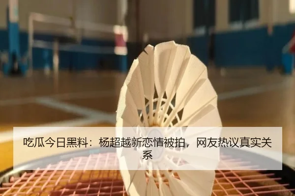 吃瓜今日黑料：杨超越新恋情被拍，网友热议真实关系